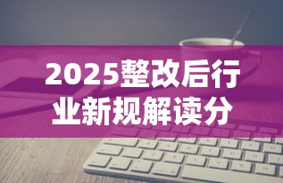 2025整改后行业新规解读分析