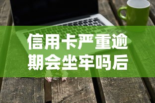 信用卡严重逾期会坐牢吗后果解析