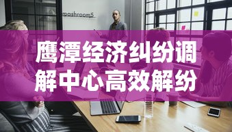 鹰潭经济纠纷调解中心高效解纷指南