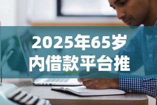 2025年65岁内借款平台推荐 2025年65岁内借款平台推荐