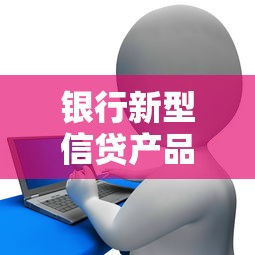 银行新型信贷产品上线引热议 银行新型信贷产品上线引热议