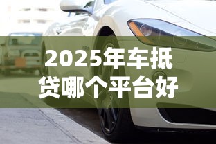 2025年车抵贷哪个平台好下款？推荐7个审核快放款快的正规车抵贷平台