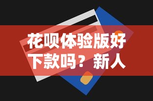花呗体验版好下款吗？新人开通技巧和额度提升方法