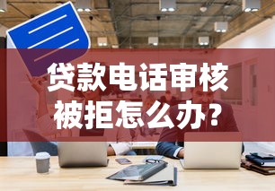 贷款电话审核被拒怎么办？5个技巧帮你提高通过率