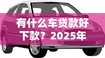 有什么车贷款好下款？2025年最新车辆抵押贷款平台推荐