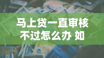 马上贷一直审核不过怎么办 如何快速通过贷款审批提升成功率