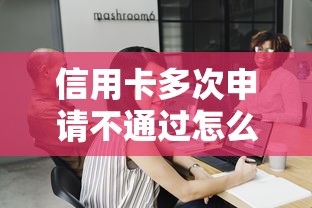 信用卡多次申请不通过怎么办？要轻松成功申请的实用策略