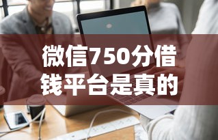 微信750分借钱平台是真的吗 如何快速通过高分微信借款审核