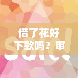 借了花好下款吗？审核快放款稳的平台推荐
