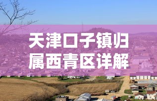 天津口子镇归属西青区详解