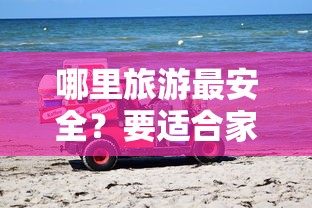 哪里旅游最安全？要适合家庭出行的目的地推荐