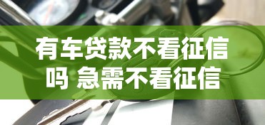 有车贷款不看征信吗 急需不看征信的汽车抵押贷款方案