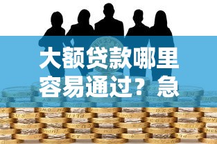 大额贷款哪里容易通过？急需高额度低门槛的借款渠道