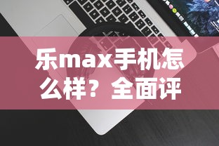 乐max手机怎么样？全面评测性能与性价比