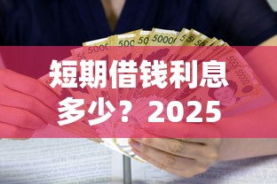 短期借钱利息多少？2025最新借款利率对比与省钱攻略
