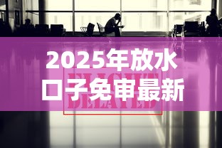 2025年放水口子免审最新政策解析