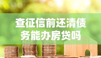 查征信前还清债务能办房贷吗 查征信前还清债务能办房贷吗