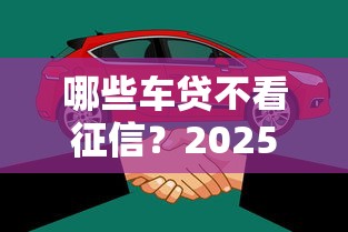 哪些车贷不看征信？2025年实测5个无视征信秒下款的车主贷平台