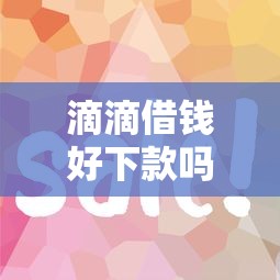 滴滴借钱好下款吗6？2025年快速放款条件与通过技巧解析