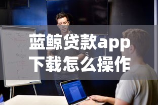 蓝鲸贷款app下载怎么操作要安全正规渠道的