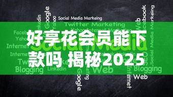 好享花会员能下款吗 揭秘2025年会员专享快速下款通道与通过技巧