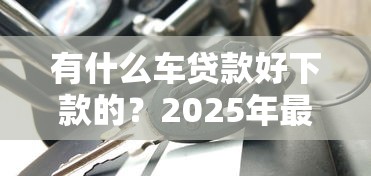 有什么车贷款好下款的？2025年最新低门槛秒批车贷平台推荐