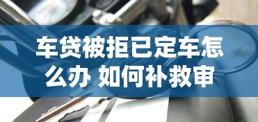 车贷被拒已定车怎么办 如何补救审批失败快速提车