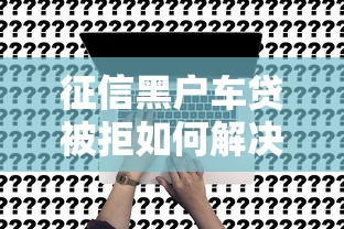 征信黑户车贷被拒如何解决还能申请车贷的方法