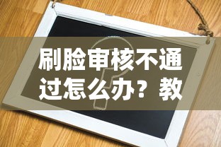 刷脸审核不通过怎么办？教你3分钟解决验证失败问题