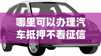 哪里可以办理汽车抵押不看征信 急需不看征信的汽车抵押贷款渠道