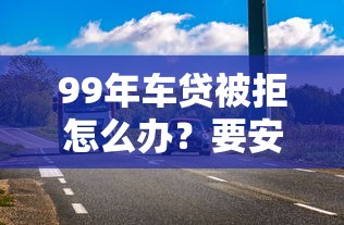 99年车贷被拒怎么办？要安全获批避免风险