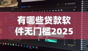 有哪些贷款软件无门槛2025年重点看这！本篇为您细致归类！