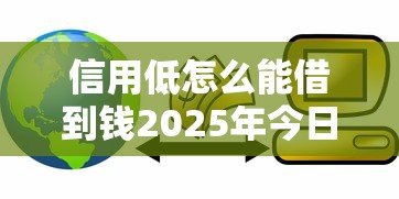 信用低怎么能借到钱2025年今日福利！记录这5个信用低网贷平台借钱难
