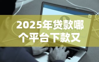 2025年贷款哪个平台下款又快又好？精选10个正规低息秒到账的靠谱平台