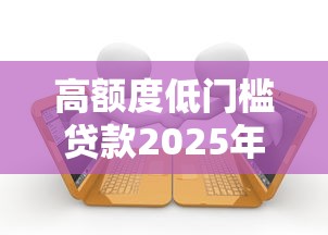 高额度低门槛贷款2025年深入解析！权威搜集5个低门槛借款平台额度高