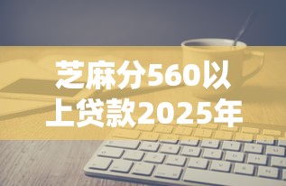 芝麻分560以上贷款2025年深度解读！权威细数五个芝麻分560以上网贷口子