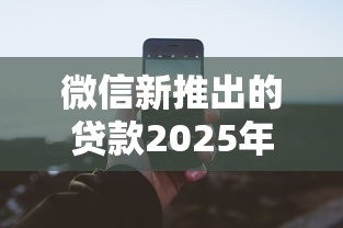 微信新推出的贷款2025年高效攻略！列举微信新推出的借钱平台