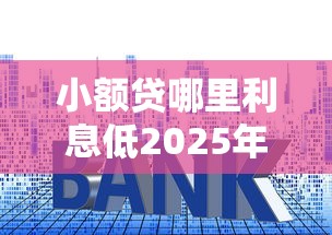 小额贷哪里利息低2025年独家揭秘！今日枚举五个网贷口子借款利息低