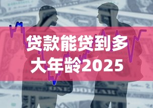 贷款能贷到多大年龄2025年必了解平台！同时梳理5个借款能借到多大年龄平台_1