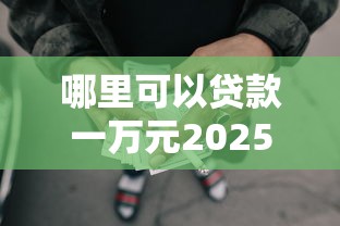 哪里可以贷款一万元2025年必备途径！带您汇总这5个网贷口子借钱一万元