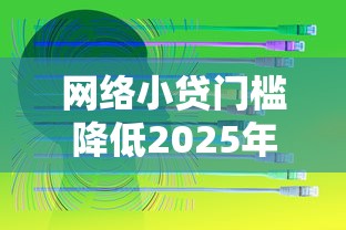 网络小贷门槛降低2025年看这里呀！本文为您详细汇总！
