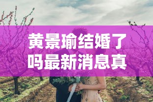 黄景瑜结婚了吗最新消息真相揭秘