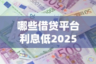 哪些借贷平台利息低2025年确实管用！隆重细数五个网贷口子贷款利息低