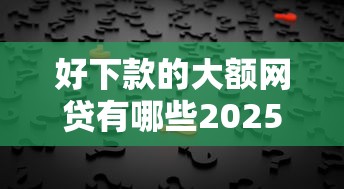 好下款的大额网贷有哪些2025年一睹究竟！顺便梳理这五个大额借款平台好下款口子多