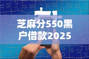 芝麻分550黑户借款2025年行家分享！解读这5个芝麻分550黑户网贷口子