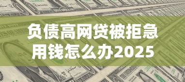 负债高网贷被拒急用钱怎么办2025年原来是这样提额！今日精选5个网贷被拒负债高借钱急用平台