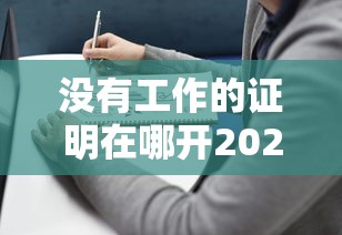 没有工作的证明在哪开2025年速看速存！本篇为您细致实测！