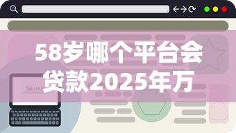 58岁哪个平台会贷款2025年万人浏览！深挖包括鄂福盒子以及悅湘好借在内的这五个借款平台