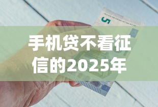手机贷不看征信的2025年赶紧保存！顺便汇总这五个借款分期12_1