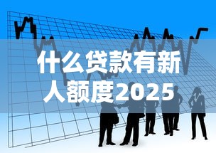 什么贷款有新人额度2025年内部实测成功！揭示5个借款口子有新人额度